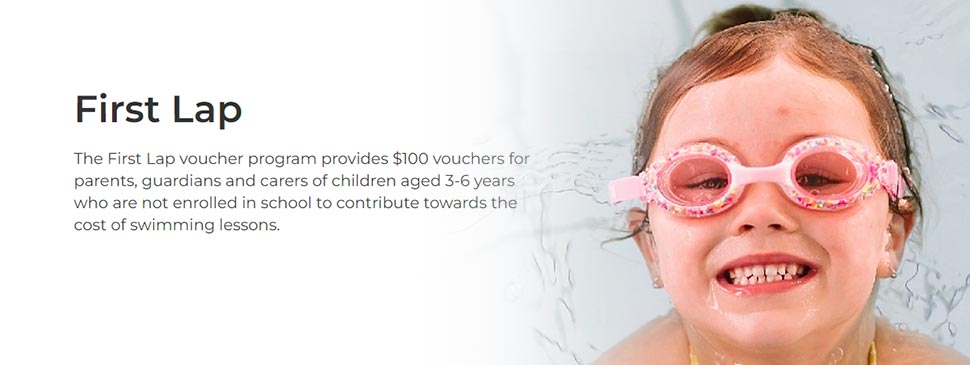 The First Lap voucher program provides $100 vouchers for parents, guardians and carers of children aged 3-6 years who are not enrolled in school to contribute towards the cost of swimming lessons. Via sport.nsw.gov.au